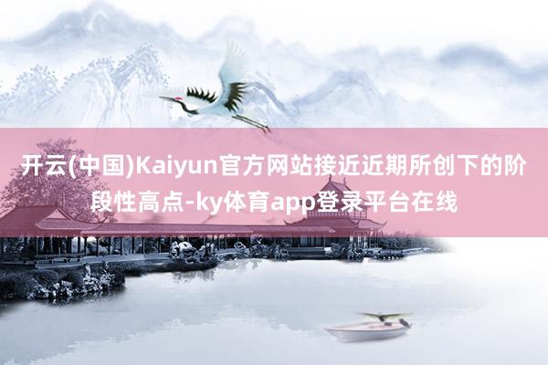 开云(中国)Kaiyun官方网站接近近期所创下的阶段性高点-ky体育app登录平台在线