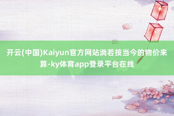 开云(中国)Kaiyun官方网站淌若按当今的物价来算-ky体育app登录平台在线
