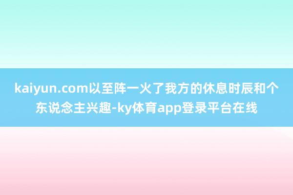 kaiyun.com以至阵一火了我方的休息时辰和个东说念主兴趣-ky体育app登录平台在线
