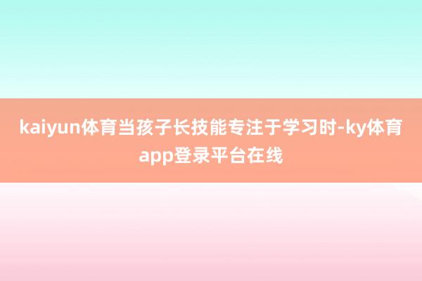kaiyun体育当孩子长技能专注于学习时-ky体育app登录平台在线