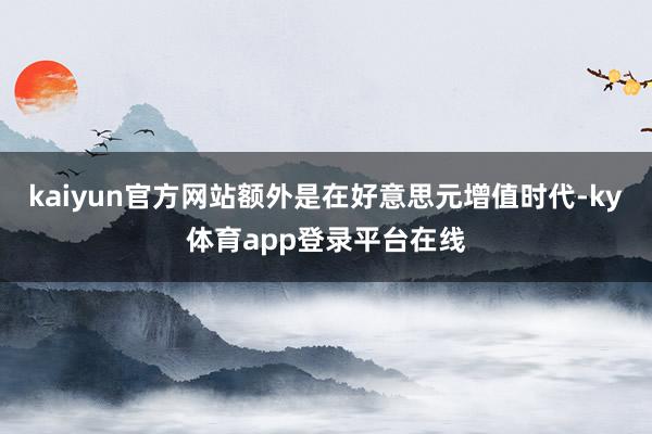 kaiyun官方网站额外是在好意思元增值时代-ky体育app登录平台在线