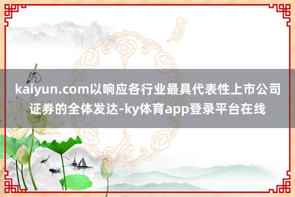 kaiyun.com以响应各行业最具代表性上市公司证券的全体发达-ky体育app登录平台在线