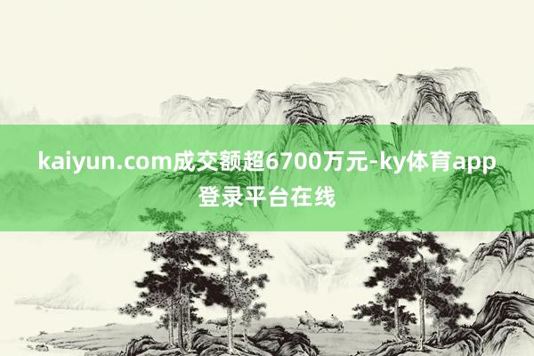 kaiyun.com成交额超6700万元-ky体育app登录平台在线