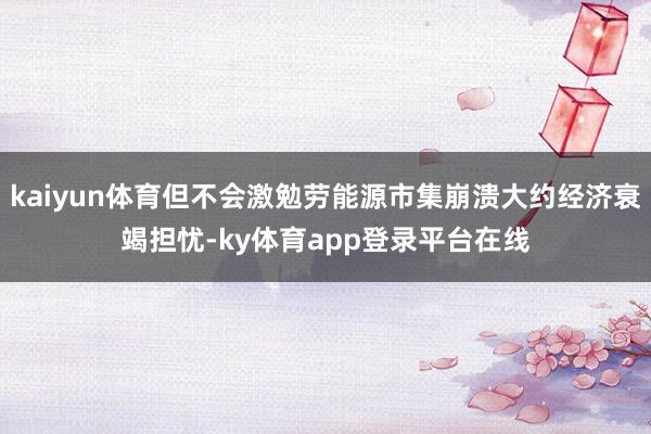 kaiyun体育但不会激勉劳能源市集崩溃大约经济衰竭担忧-ky体育app登录平台在线