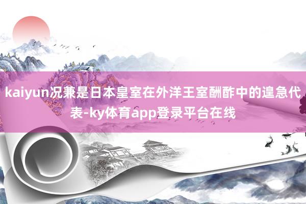 kaiyun况兼是日本皇室在外洋王室酬酢中的遑急代表-ky体育app登录平台在线