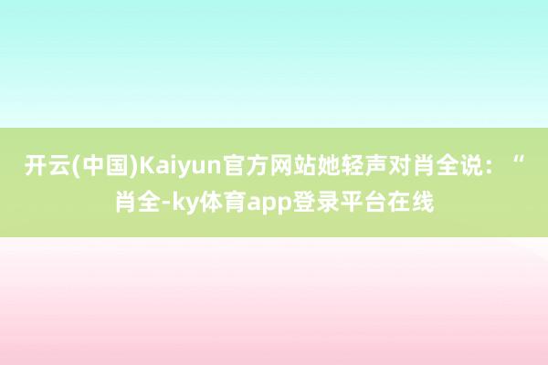 开云(中国)Kaiyun官方网站她轻声对肖全说:“肖全-ky体育app登录平台在线