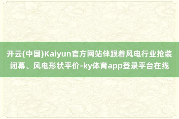 开云(中国)Kaiyun官方网站伴跟着风电行业抢装闭幕、风电形状平价-ky体育app登录平台在线