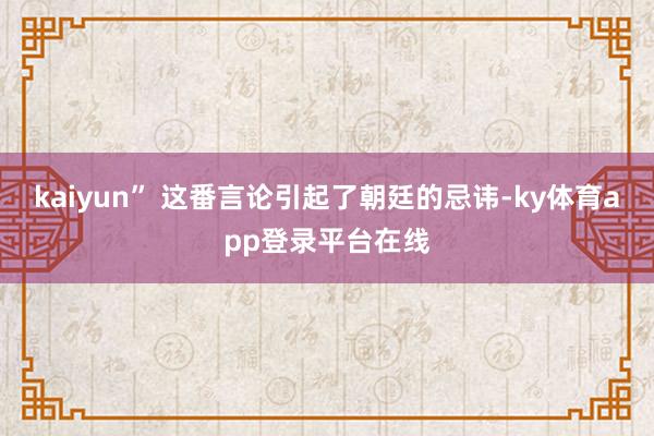 kaiyun” 这番言论引起了朝廷的忌讳-ky体育app登录平台在线