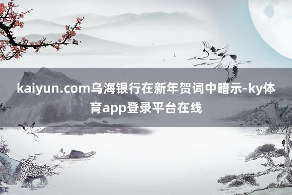 kaiyun.com乌海银行在新年贺词中暗示-ky体育app登录平台在线