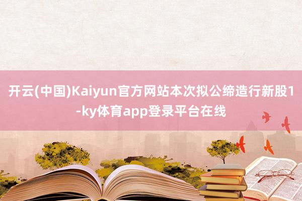 开云(中国)Kaiyun官方网站本次拟公缔造行新股1-ky体育app登录平台在线