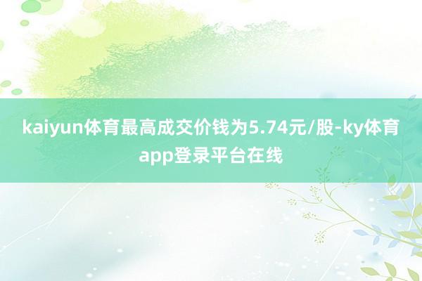 kaiyun体育最高成交价钱为5.74元/股-ky体育app登录平台在线