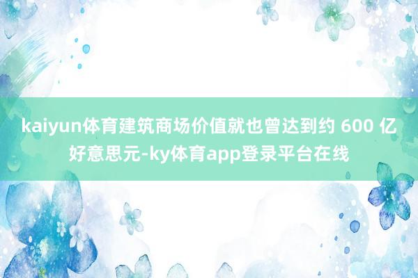 kaiyun体育建筑商场价值就也曾达到约 600 亿好意思元-ky体育app登录平台在线