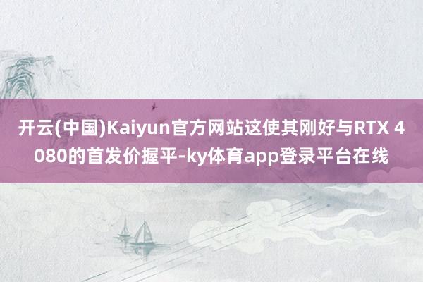开云(中国)Kaiyun官方网站这使其刚好与RTX 4080的首发价握平-ky体育app登录平台在线