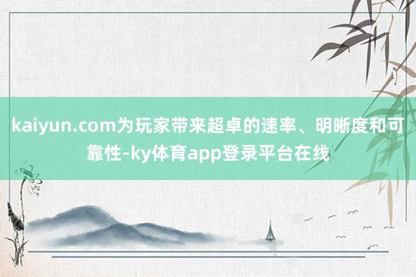 kaiyun.com为玩家带来超卓的速率、明晰度和可靠性-ky体育app登录平台在线