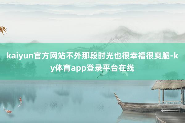 kaiyun官方网站不外那段时光也很幸福很爽脆-ky体育app登录平台在线