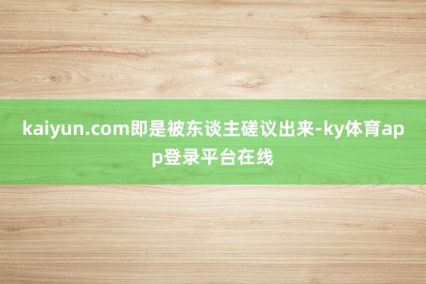 kaiyun.com即是被东谈主磋议出来-ky体育app登录平台在线