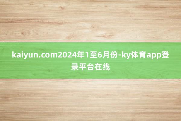 kaiyun.com 2024年1至6月份-ky体育app登录平台在线