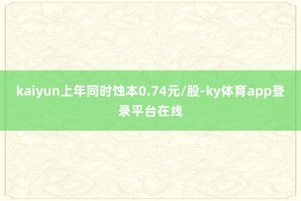 kaiyun上年同时蚀本0.74元/股-ky体育app登录平台在线