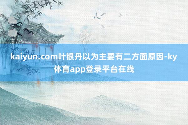 kaiyun.com 叶银丹以为主要有二方面原因-ky体育app登录平台在线