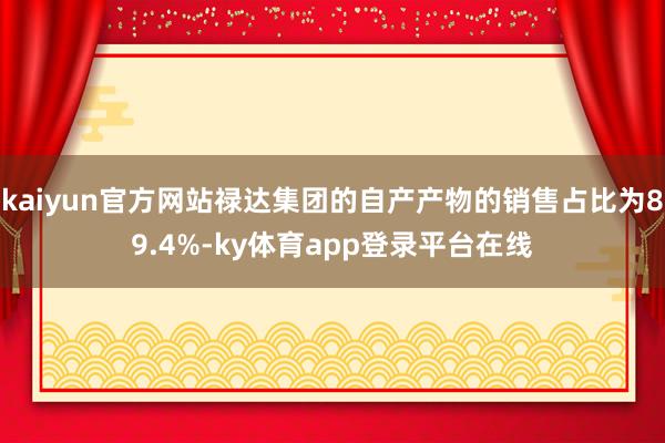 kaiyun官方网站禄达集团的自产产物的销售占比为89.4%-ky体育app登录平台在线