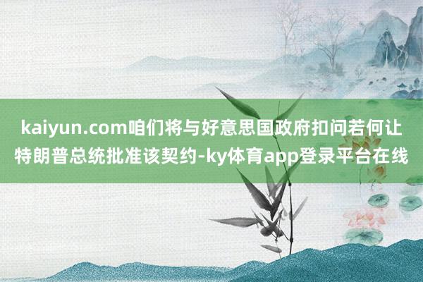 kaiyun.com咱们将与好意思国政府扣问若何让特朗普总统批准该契约-ky体育app登录平台在线