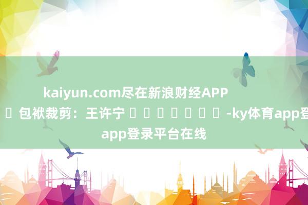 kaiyun.com尽在新浪财经APP            						包袱裁剪：王许宁 							-ky体育app登录平台在线