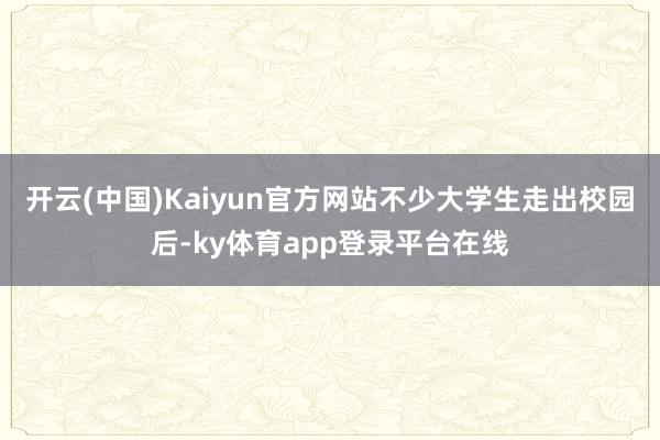 开云(中国)Kaiyun官方网站不少大学生走出校园后-ky体育app登录平台在线