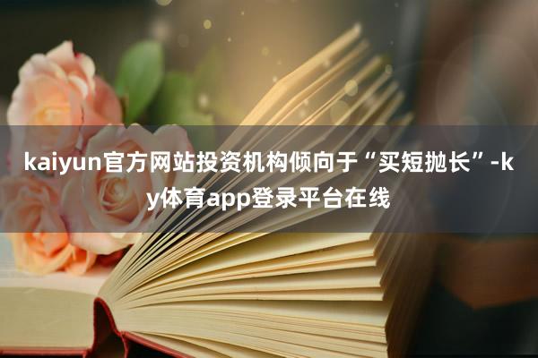 kaiyun官方网站投资机构倾向于“买短抛长”-ky体育app登录平台在线