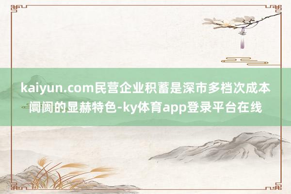 kaiyun.com 民营企业积蓄是深市多档次成本阛阓的显赫特色-ky体育app登录平台在线