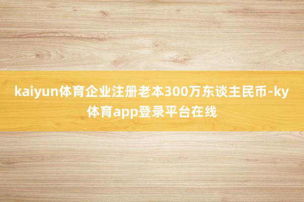 kaiyun体育企业注册老本300万东谈主民币-ky体育app登录平台在线