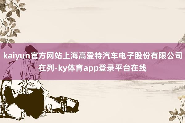 kaiyun官方网站上海高爱特汽车电子股份有限公司在列-ky体育app登录平台在线