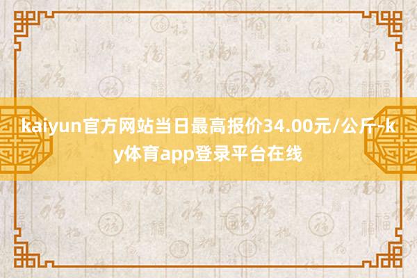 kaiyun官方网站当日最高报价34.00元/公斤-ky体育app登录平台在线