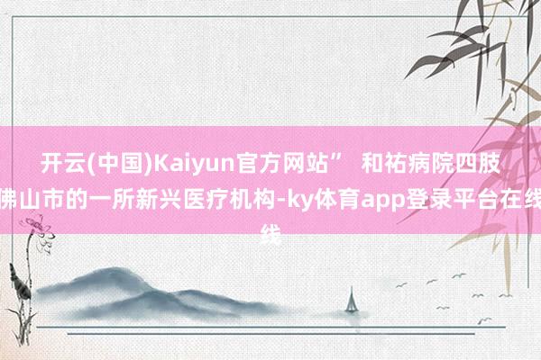 开云(中国)Kaiyun官方网站”  和祐病院四肢佛山市的一所新兴医疗机构-ky体育app登录平台在线