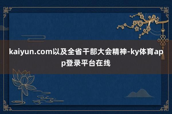 kaiyun.com以及全省干部大会精神-ky体育app登录平台在线