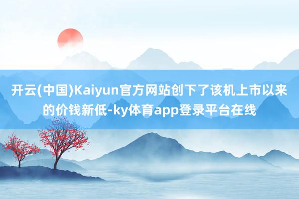 开云(中国)Kaiyun官方网站创下了该机上市以来的价钱新低-ky体育app登录平台在线