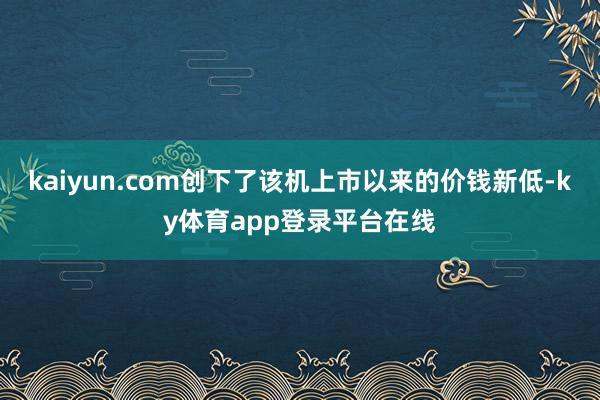 kaiyun.com创下了该机上市以来的价钱新低-ky体育app登录平台在线