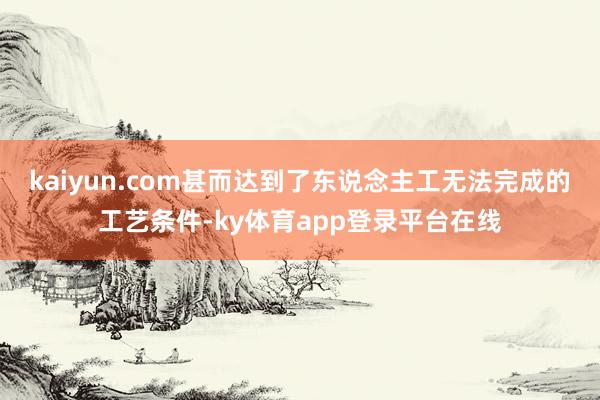 kaiyun.com甚而达到了东说念主工无法完成的工艺条件-ky体育app登录平台在线