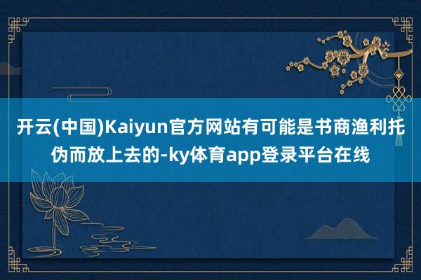 开云(中国)Kaiyun官方网站有可能是书商渔利托伪而放上去的-ky体育app登录平台在线