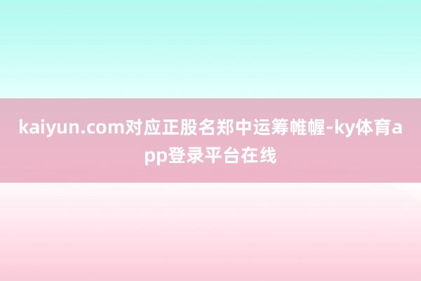 kaiyun.com对应正股名郑中运筹帷幄-ky体育app登录平台在线