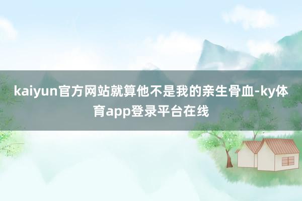 kaiyun官方网站就算他不是我的亲生骨血-ky体育app登录平台在线