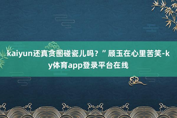 kaiyun还真贪图碰瓷儿吗？”顾玉在心里苦笑-ky体育app登录平台在线