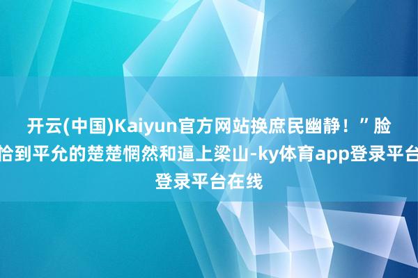 开云(中国)Kaiyun官方网站换庶民幽静！”脸上是恰到平允的楚楚惘然和逼上梁山-ky体育app登录平台在线