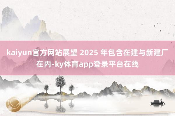 kaiyun官方网站展望 2025 年包含在建与新建厂在内-ky体育app登录平台在线