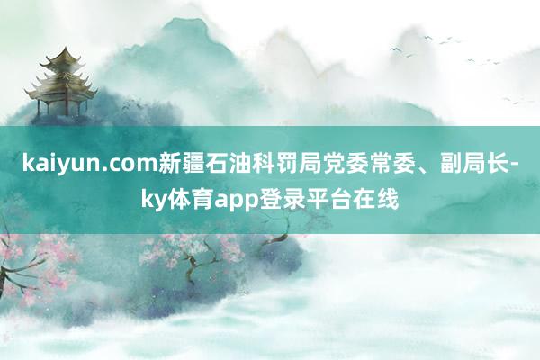 kaiyun.com新疆石油科罚局党委常委、副局长-ky体育app登录平台在线