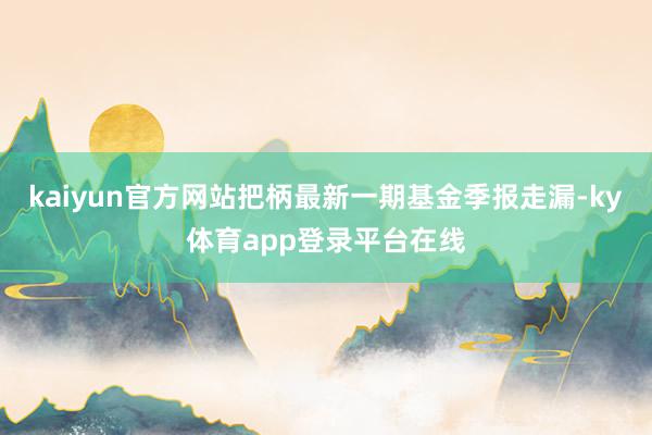 kaiyun官方网站把柄最新一期基金季报走漏-ky体育app登录平台在线