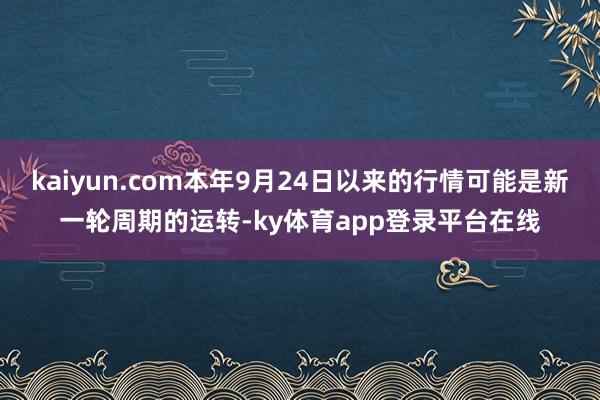 kaiyun.com本年9月24日以来的行情可能是新一轮周期的运转-ky体育app登录平台在线