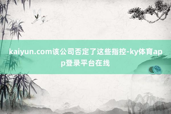 kaiyun.com该公司否定了这些指控-ky体育app登录平台在线