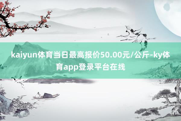kaiyun体育当日最高报价50.00元/公斤-ky体育app登录平台在线