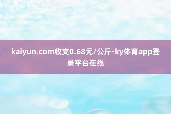 kaiyun.com收支0.68元/公斤-ky体育app登录平台在线