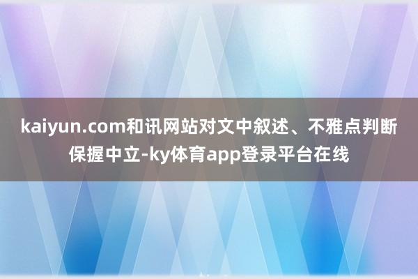 kaiyun.com和讯网站对文中叙述、不雅点判断保握中立-ky体育app登录平台在线